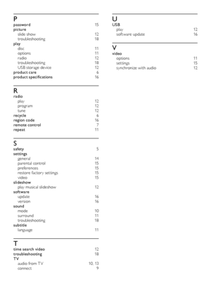 Page 2020
UUSB 
p l ay  12
sof tware update  16
Vvideo 
options   11
s e t t i ng s  15
synchronize with audio  12
Ppassword 15
picture  
slide show  12
troubleshooting  18
play  
d i s c   11
options   11
r a d i o  12
troubleshooting  18
USB storage device  12
product care   6
product specifications  16
Rradio 
p l ay  12
p r o g r a m  12
t u n e  12
recycle  6
region code  16
remote control   7
repeat  11
Ssafety 5
settings  
general   14
parental control  15
preferences 15
restore factor y set tings  15
v...