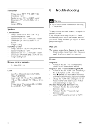 Page 2422EN
 
 
 
 
 
 
 
Subwoofer
•  
 
 
 
Output power : 50 W RMS (30% THD) •  
 
Impedance: 4 ohm•  
 
Speaker drivers: 133 mm (5.25) woofer•  
 
Dimensions (W x H x D): 160 x 265 x 
265 mm
•    
Weight: 2.50 kg
 
 
 
 
 
 
 
Speakers
 
 
 
 
Centre speaker: •  
 
 
Output power : 50 W RMS (30% THD)•  
 
Speaker impedance: 4 ohm •  
 
Speaker drivers: 1 x 63.5 mm (2.5) woofer•  
 
Dimensions (W x H x D): 159 x 84.5 x 
80 mm 
•    
Weight: 0.35 kg
   
 
 
Front/Rear speaker: 
•  
 
 
Output power : 4 x 50 W...