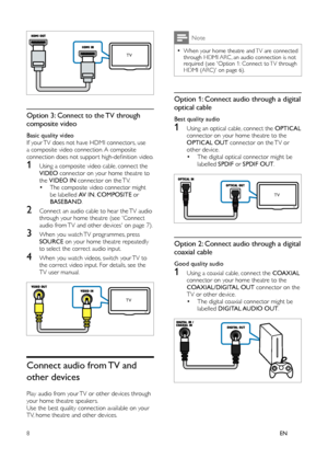 Page 108EN
 
 
 
 
 
 
 
 
 
 
Option 3: Connect to the TV through 
composite video
   
 
Basic quality video 
   
If your TV does not have HDMI connectors, use 
a composite video connection. A composite 
connection does not suppor t high-deﬁ nition video.
1  
 
 
 
Using a composite video cable, connect the 
  VIDEO 
 connector on your home theatre to 
the  VIDEO IN 
 connector on the TV.
•  
 
 
The composite video connector might 
be labelled  AV IN 
,  COMPOSITE 
 or 
  BASEBAND 
.
2  
 
 
 
Connect an...
