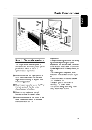 Page 13
13
English
Basic Connections
Step 1:  Placing the speakers
The Philips Home Theatre System is 
simple to install. However, proper system 
placement is critical to ensure an 
optimum sound experience.
A Place the front left and right speakers at equal distances from the TV and at an 
angle of approximately 45 degrees from 
the listening position.
B Place the centre speaker above the TV or the main unit such that the centre 
channel’s sound is localised.
C Place the rear speakers at normal listening ear...