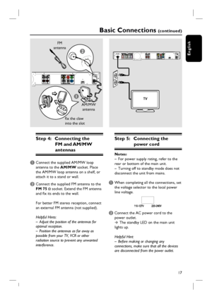 Page 17
17
English
1
2
Basic Connections (c o n t i n u e d )
FM 
antenna
AM/MW antenna
fi x the claw 
into the slot
Step 4:  Connecting the  FM and AM/MW 
antennas
A Connect the supplied AM/MW loop 
antenna to the  AM/MW socket. Place 
the AM/MW loop antenna on a shelf, or 
attach it to a stand or wall.
B Connect the supplied FM antenna to the  FM 75 
Ω socket. Extend the FM antenna 
and fi x its ends to the wall.
For better FM stereo reception, connect 
an external FM antenna (not supplied).
Helpful Hints:
–...