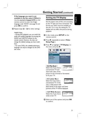 Page 21
21
English
If the language you want is not 
available in the list, select { Others }.
Use the numeric keypad (0-9)  on the 
remote control to enter the 4-digit 
language code ‘XXXX’ (see page 4) and 
press  OK to confi rm.
E Repeat steps  C ~  D for other settings.
Helpful Hints:
– During DVD playback, you can switch the 
audio and subtitle languages by pressing the 
AUDIO and SUBTITLE buttons on the 
remote control. However, this does not 
change the default settings you have made 
here.
– For some...