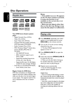 Page 24
24
English
Disc Operations
Playable discs
Your DVD home theatre system 
plays:–  Digital Versatile Discs (DVDs)
– Video CDs (VCDs) 
–  Super Video C Ds (SVCDs)
–  Finalised DVD Recordable (DVD±R),  
  DVD Rewritable (DVD±RW)
–  Audio Compact Discs (CDs)
–  MP3/ Windows Media™ Audio discs,
  picture (Kodak, JPEG) fi les on 
 CD-R(W)
  –  ISO 9660/UDF format
  –  JPEG resolution support up to 
     3072 x 2048
  –  Supported sampling frequencies: 
     32 kHz, 44.1 kHz, 48 kHz
  –  Supported Bit-rates:...