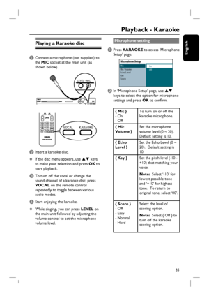 Page 35
35
English
Playing a Karaoke disc
A Connect a microphone (not supplied) to the  MIC  socket at the main unit (as 
shown below).
LEVEL - MIC
VOCAL KARAOKEVOCAL KARAOKE
B Insert a karaoke disc. 
z   If the disc menu appears, use 
ST keys 
to make your selection and press  OK to 
start playback.
C To turn off the vocal or change the  sound channel of a karaoke disc, press 
VOCAL  on the remote control 
repeatedly to toggle between various 
audio modes.
D Start enjoying the karaoke.
z   While singing, you...