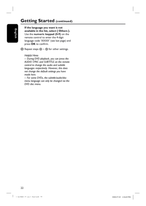 Page 2222
EnglishIf the language you want is not 
available in the list, select { Others }.
Use the numeric keypad (0-9) on the 
remote control to enter the 4-digit 
language code ‘XXXX’ (see last page) and 
press OK to confi rm.
E Repeat steps C ~ D for other settings.
Helpful Hints:
–  During DVD playback, you can press the 
AUDIO SYNC and SUBTITLE on the remote 
control to change the audio and subtitle 
languages respectively. However, this does 
not change the default settings you have 
made here.
–  For...