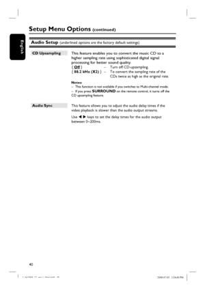 Page 4040
English
CD Upsampling 
 This feature enables you to convert the music CD to a 
higher sampling rate using sophisticated digital signal 
processing for better sound quality. 
{ Off }  –  Turn off CD-upsampling.
{  88.2 kHz (X2) }  –  To convert the sampling rate of the 
CDs twice as high as the original rate.
Notes:  –  This function is not available if you switches to Multi-channel mode.
–  If you press SURROUND on the remote control, it turns off the 
CD upsampling feature.
Audio Sync 
 This feature...