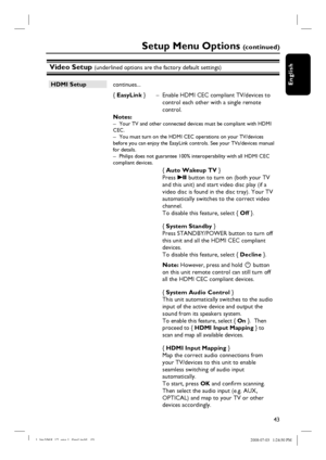 Page 4343
English
Video Setup (underlined options are the factory default settings)
Setup Menu Options (c o n t i n u e d )
HDMI Setup
 continues...
{ EasyLink }  –  Enable HDMI CEC compliant TV/devices to 
control each other with a single remote 
control.
Notes:  
–  Your TV and other connected devices must be compliant with HDMI 
CEC.
–  You must turn on the HDMI CEC operations on your TV/devices 
before you can enjoy the EasyLink controls. See your TVs/devices manual 
for details.
–  Philips does not...