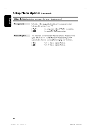 Page 4444
EnglishVideo Setup (underlined options are the factory default settings)
Setup Menu Options (c o n t i n u e d )
Component
 Select the video output that matches the video connection 
between this unit and your TV.
{ YUV }  –  For component video (Y Pb Pr) connection.
{ RGB }  –  For scart (TV OUT) connection.
Closed Caption
 This feature is only available if the disc contains of special video
signal data. It shows sound effects on the screen if your TV
supports this feature, such as ‘phone ringing’...
