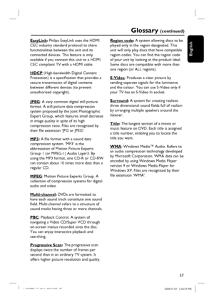 Page 5757
English
Glossary (c o n t i n u e d )
EasyLink: Philips EasyLink uses the HDMI 
CEC industry standard protocol to share 
functionalities between the unit and its 
connected devices. This feature is only 
available if you connect this unit to a HDMI 
CEC compliant TV with a HDMI cable.  
HDCP (High-bandwidth Digital Content 
Protection) is a specifi cation that provides a 
secure transmission of digital contents 
between different devices (to prevent 
unauthorised copyright).
JPEG: A very common...