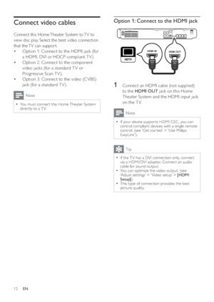 Page 1212
Option 1: Connect to the HDMI jack
1  Connect an HDMI cable (not supplied) 
to the  HDMI OUT 
 jack on this Home 
Theater System and the HDMI input jack 
on the T V.
Note
  If your device suppor ts HDMI CEC , you can   •
control compliant devices with a single remote 
control. (see ‘Get star ted’ > ‘Use Philips 
EasyLink’).
Tip
  If the T V has a DVI connection only, connect   •
via a HDMI/DVI adaptor. Connect an audio 
cable for sound output.
   
You can optimize the video output. (see 
  •
‘Adjust...