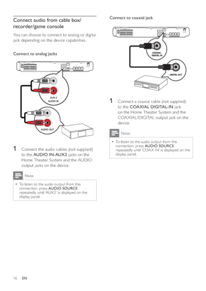 Page 1616
Connect to coaxial jack  
1  Connect a coaxial cable (not supplied) 
to the  COA XIAL DIGITAL-IN 
 jack 
on the Home Theater System and the 
COA XIAL /DIGITAL output jack on the 
device.
Note
  To listen to the audio output from this   •
connection, press  AUDIO SOURCE 
 
repeatedly until ‘COA X IN’ is displayed on the 
display panel.
   
 
Connect audio from cable box/
recorder/game console
   
You can choose to connect to analog or digital 
jack depending on the device capabilities.
   
 
Connect to...