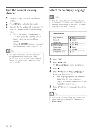 Page 2020
Select menu display language
Note
  Skip this set ting if this Home Theater System   •
is connected to a HDMI CEC compliant T V. It 
switches automatically to the same OSD menu 
language as per your T V set ting.
1 Press  DISC 
.
2 Press   
 
 SETUP 
.
   
 
 
    »[General Setup] 
 menu is displayed.
3 Press   
.
4 Press   
  
 to select  [OSD Language] 
 in 
the menu, then press  
  .
   
 
 
The language options are different  • 
depending on your countr y or 
region. It may not correspond to the...
