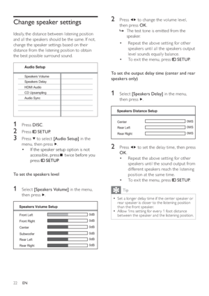 Page 2222
   
 
 
2 Press   
  
 to change the volume level, 
then press  OK 
.
   
 
 
The test tone is emitted from the    »
speaker.
   
 
 
 
 
 
 
Repeat the above setting for other  • 
speakers until all the speakers output 
level sounds equally balance.
   
 
 
To exit the menu, press   • 
 
 
 SETUP 
.
 
 
  
 
 
 
 
 
To set the output delay time (center and rear 
speakers only) 
 
 
  
 
 
 
 
1 Select  [Speakers Delay] 
 in the menu, 
then press  
  .
 
 
  
 
 
 
 
2 Press   
  
 to set the delay...