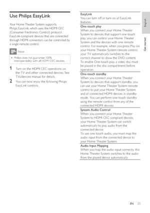 Page 2323 EN
Use Philips EasyLink
 
 
Your Home Theater System suppor ts 
Philips EasyLink, which uses the HDMI CEC 
(Consumer Electronics Control) protocol. 
EasyLink-compliant devices that are connected 
through HDMI connectors can be controlled by 
a single remote control. 
Note
  Philips does not guarantee 10 0%   •
interoperability with all HDMI CEC devices.
1  Turn on the HDMI CEC operations on 
the T V and other connected devices. See 
T Vs/devices manual for details.
2  You can now enjoy the following...