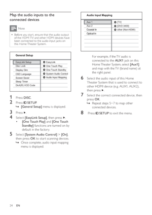 Page 2424
   
For example, if the TV audio is 
connected to the  AUX1 
 jack on this 
Home Theater System, select  [Aux1] 
 
and map with the TV (brand name) at 
the right panel.
6  Select the audio input of this Home 
Theater System that is used to connect to 
other HDMI device (e.g. AUX1, AUX2), 
then press  
  . 
7  Select the correct connected device, then 
press  OK 
.
   
 
 
Repeat steps 5~7 to map other    »
connected devices.
8   Press     
 SETUP 
 to exit the menu.
   
 
 
 
 
 
 
Aux 2
Audio Input...