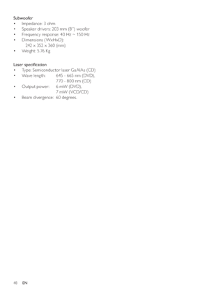 Page 4848
Subwoofer 
   
 
 
Impedance: 3 ohm • 
   
 
 
Speaker drivers: 203 mm (8”) woofer • 
   
 
 
Frequency response: 40 Hz ~ 150 Hz • 
   
 
 
Dimensions (WxHxD):  • 
   242 x 352 x 360 (mm)
   
 
 
Weight: 5.76 Kg • 
   
 
 
 
Laser speciﬁ cation 
   
 
 
Type: Semiconductor laser GaAIAs (CD) • 
   
 
 
Wave leng th:   645 - 665 nm (DVD),  • 
  770 - 800 nm (CD)
   
 
 
Output power:   6 mW (DVD),  • 
  7 mW ( VCD/CD)
   
 
 
Beam divergence:  60 degrees. • 
EN
 