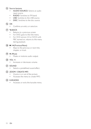 Page 1010
oSource buttons 
   
 
 
  • AUDIO SOURCE 
: Selects an audio 
input source.
   
 
 
  • RADIO 
: Switches to FM band.
   
 
 
  • USB 
: Switches to the USB source.
   
 
 
  • DISC 
: Switches to the disc source.
pOK 
   
 
 
Con rms an entr y or selection. • 
q
 BACK 
   
 
 
Returns to a previous screen. • 
   
 
 
For DVD, goes to the title menu. • 
   
 
 
For VCD version 2.0 or SVCD with  • 
PBC turned on, returns to the menu 
during playback.
r
 /(Previous/Next )
   
 
 
Skips to the previous...