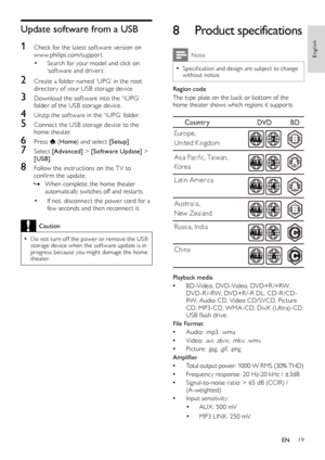 Page 2019
8 Product specifications
Note
 •Specification and design are subject to change without notice.
Region code
The type plate on the back or bottom of the home theater shows which regions it suppor ts
  
Playback media
 •BD-Video, DVD-Video, DVD+R /+RW, DVD-R /-RW, DVD+R /-R DL, CD-R /CD-RW, Audio CD, Video CD/SVCD, Picture CD, MP3-CD, WMA-CD, DivX (Ultra)-CD, USB flash drive.  
File Format
 •Audio: .mp3, .wma
 •Video: .avi, .div x, .mk v, .wmv
 •Picture: .jpg, .gif, .png
Amplifier
 •Total output power:...