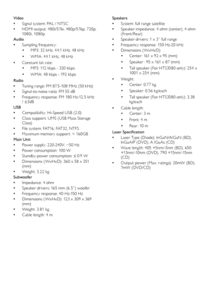 Page 2120
Speakers 
 •System: full range satellite
 •Speaker impedance: 4 ohm (center), 4 ohm (Front /Rear)
 •Speaker drivers: 1 x 3” full range 
 •Frequency response: 150 Hz-20 kHz
 •Dimensions ( WxHxD):
• Center : 161 x 92 x 95 (mm)
• Speaker : 95 x 161 x 87 (mm)
• Tall speaker (For HTS3580 only): 254 x 1001 x 254 (mm)
 •Weight: 
• Center : 0.77 kg
• Speaker : 0. 56 kg/each
• Tall speaker (For HTS3580 only): 3.38 kg/each
 •Cable leng th:
• Center : 3 m
• Front: 4 m
• Rear : 10 m
Laser Specification
 •Laser...