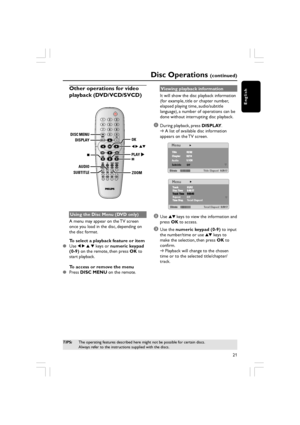 Page 21English
21
Disc Operations (continued)
Other operations for video
playback (DVD/VCD/SVCD)
DISC MENUDISPLAY
AUDIO
SUBTITLE
ZOOM
OK
PLAY
Using the Disc Menu (DVD only)
A menu may appear on the TV screen
once you load in the disc, depending on
the disc format.
To select a playback feature or item

Use  1 2  3  4  keys or  numeric keypad
(0-9)  on the remote, then press  OK to
start playback.
To access or remove the menu

Press  DISC MENU  on the remote. Viewing playback information
It will show the disc...