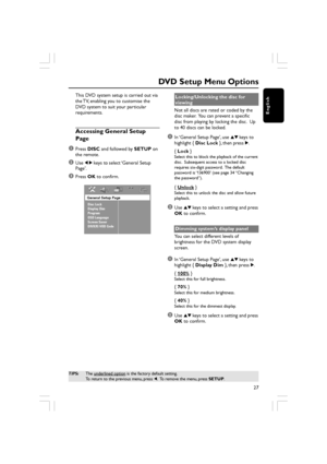 Page 27English
27
This DVD system setup is carried out via
the TV, enabling you to customise the
DVD system to suit your particular
requirements.
Accessing General Setup
Page
1
Press  DISC  and followed by  SETUP on
the remote.
2Use  1 2  keys to select ‘General Setup
Page’.
3Press  OK to confirm.
General Setup Page
Disc Lock
Display Dim
Program
OSD Language
Screen Saver
DIVX(R) VOD Code
DVD Setup Menu Options
TIPS: The underlined option is the factory default setting.
To return to the previous menu, press  1....