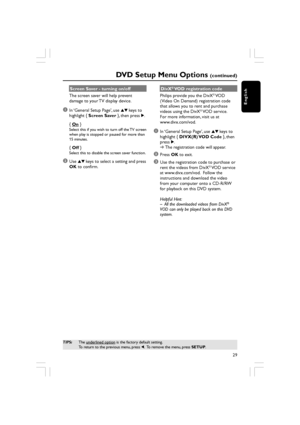 Page 29English
29
DVD Setup Menu Options (continued)
Screen Saver - turning on/off
The screen saver will help prevent
damage to your TV display device.
1In ‘General Setup Page’, use  34 keys to
highlight {  Screen Saver  }, then press 2.
{ 
On  }Select this if you wish to turn off the TV screen
when play is stopped or paused for more than
15 minutes.
{ Off  }Select this to disable the screen saver function.
2Use  34 keys to select a setting and press
OK  to confirm. DivX
® VOD registration code
Philips provide...