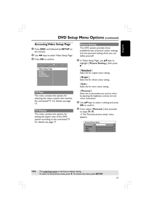 Page 31English
31
DVD Setup Menu Options (continued)
TIPS:The underlined option is the factory default setting.
To return to the previous menu, press  1.  To remove the menu, press  SETUP.
Accessing Video Setup Page
1
Press  DISC  and followed by  SETUP on
the remote.
2Use  1 2  keys to select ‘Video Setup Page’.
3Press  OK to confirm.
Video Setup Page
TV Type
TV Display
Picture Setting
TV Type
This menu contains the options for
selecting the colour system that matches
the connected TV.  For details, see page...