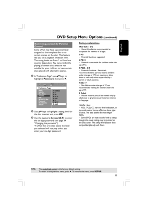 Page 33English
33
DVD Setup Menu Options (continued)
TIPS:The underlined option is the factory default setting.
To return to the previous menu, press  1.  To remove the menu, press  SETUP.
Restricting playback by Parental
Control
Some DVDs may have a parental level
assigned to the complete disc or to
certain scenes on the disc.  This feature
lets you set a playback limitation level.
The rating levels are from 1 to 8 and are
country dependent.  You can prohibit the
playing of certain discs that are not
suitable...