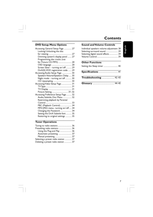 Page 7English
7
Contents
DVD Setup Menu Options
Accessing General Setup Page ............... 27Locking / Unlocking the disc
for viewing ............................................. 27
Dimming system’s display panel ........ 27
Programming disc tracks (not
for Picture CD / MP3) .......................... 28
OSD language ....................................... 28
Screen Saver – turning on / off ........... 29
DivX(R) VOD registration code ....... 29
Accessing Audio Setup Page ................... 30 Speakers...