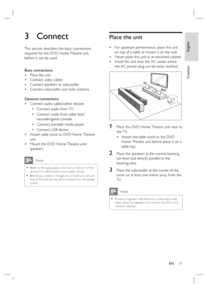 Page 11English
EN     11
Connect
3 Connect 
This section describes the basic connections 
required for this DVD Home Theatre unit 
before it can be used.  
Basic connections:
Place the unit 
Connect video cables
Connect speakers to subwoofer
Connect subwoofer and radio antenna
Optional connections:
Connect audio cables/other devices
Connect audio from TV
Connect audio from cable box/
recorder/game console
Connect portable media player
Connect USB device
Attach table stand to DVD Home Theatre 
unit 
Mount the...