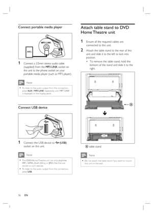 Page 1616     EN
Connect portable media player
MP3 LINK
MP3
1 Connect a 3.5mm stereo audio cable 
(supplied) from the MP3 LINK socket on 
this unit to the phone socket on your 
portable media player (such as MP3 player).
 Note
To listen to the audio output from this connec tion, 
press AUX / MP3 LINK repeatedly until ‘MP3 LINK’ 
is displayed on the display panel. •
Connect USB device
1 Connect the USB device to  (USB) 
socket on this unit.
 Note
This DVD Home Theatre unit can only play/view 
MP3, WMA , DivX...