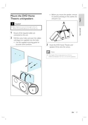 Page 17English
EN     17
Get started
Mount the DVD Home 
Theatre unit/speakers
 Caution!
Risk of per sonal injur y and damage to the unit.  
Allow only qualiﬁ ed per sons to mount the unit.•
1 Ensure all the required cables are 
connected to this unit.
2 Drill the screw holes and insert the rubber 
wall plugs (not supplied) into the holes.  
Use the supplied mounting guide for 
accurate screw positions.
•Before you mount the speaker, remove 
its stand by pressing on the catches (A) 
and pull it out. 
A
3 Hook...