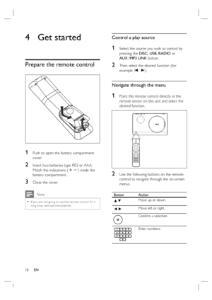 Page 1818     EN
4  Get started   
Prepare the remote control 
1 Push to open the battery compartment 
cover.
2 Insert two batteries type R03 or AAA.  
Match the indications (+-) inside the 
battery compartment.
3 Close the cover.
 Note
If you are not going to use the remote control for a 
long time, remove the bat teries.•
Control a play source
1 Select the source you wish to control by 
pressing the DISC, USB, RADIO or 
AUX /MP3 LINK button.
2 Then select the desired function (for 
example í, ë). 
Navigate...