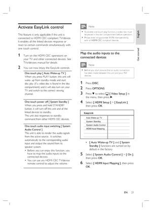 Page 21English
EN     21
Get started
Activate EasyLink control
This feature is only applicable if this unit is 
connected to HDMI CEC compliant TV/device.  
It enables all the linked devices response or 
react to certain commands simultaneously with 
one touch control.
1 Turn on the HDMI CEC operations on 
your TV and other connected devices. See 
TVs/devices manual for details.
2 You can now enjoy the EasyLink controls.
One touch play [ Auto Wake-up TV ]
When you press PLAY button, this unit will 
wake- up...