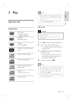 Page 23English
EN     23
Play
5 Play
Play from disc
Playable discs
DVD Video
Region 2 (Europe)
Region 5 (Russia) •
•
DVD±RW 
(DVD Rewritable)
DVD±R 
(DVD Recordable)
DVD+R DL (DVD+R Double 
Layer)
ReWritable
CD-RW (CD-Rewritable)
CD-R (CD-Recordable)
Audio CD (Compact Disc
Digital Audio)
Video CD
For mats 1.0, 1.1, 2.0 •
Super Video CD
 Note
DVDs and DVD player s are designed with regional 
restric tions.  Ensure that the DVD video you play is 
for the same region zone as your player (indicated 
on its rear)....