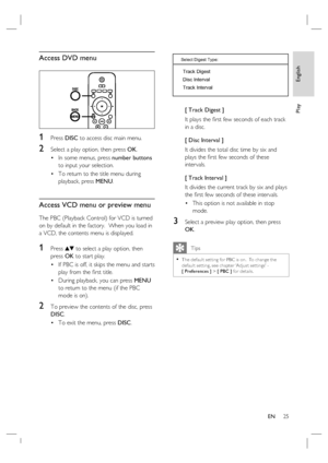 Page 25English
EN     25
Play
Access DVD menu
1 Press DISC to access disc main menu.
2 Select a play option, then press OK.
In some menus, press number buttons 
to input your selection.
To return to the title menu during 
playback, press MENU.
Access VCD menu or preview menu
The PBC (Playback Control) for VCD is turned 
on by default in the factory.  When you load in 
a VCD, the contents menu is displayed. 
1 Press vV to select a play option, then 
press OK to start play.
If PBC is off, it skips the menu and...