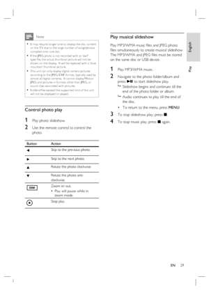 Page 29English
EN     29
Play
 Note
It may require longer time to display the disc content 
on the T V due to the large number of songs/photos 
compiled onto one disc.
If the JPEG photo is not recorded with an ‘exif ’ 
type ﬁ le, the ac tual thumbnail pic ture will not be 
shown on the display.  It will be replaced with a ‘blue 
mountain’ thumbnail pic ture.
This unit can only display digital camer a pic tures 
according to the JPEG -E XIF for mat, typically used by 
almost all digital camer as.  It cannot...