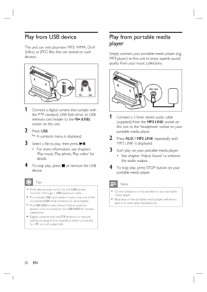 Page 3030     EN
Play from USB device 
This unit can only play/view MP3, WMA, DivX 
(Ultra) or JPEG ﬁ les that are stored on such 
devices.
1 Connect a digital camera that comply with 
the PTP standard, USB ﬂ ash drive, or USB 
memory card reader to the 
 (USB)  
socket on this unit. 
2 Press USB.

  A contents menu is displayed.
3 Select a ﬁ le to play, then press u. 
For more information, see chapters 
‘Play music, Play photo, Play video’ for 
details.
4 To stop play, press x or remove the USB 
device....