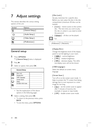 Page 3434     EN
7 Adjust settings
This section describes the various setting 
options of this unit.  
Symbol Options
[ General Setup ]
 
[ Audio Setup ]
[ Video Setup ]
[ Preferences ]
General setup
1 
Press OPTIONS.

 [ General Setup ] menu is displayed.
2 Press B.
3 Select an option, then press OK.
General Setup
Screen Saver
DivX(R) VOD Code Sleep Display DimDisc Lock
OSD Language
See the explanations of the above 
options in the following pages.
4 Select a setting, then press OK.
To return to the previous...