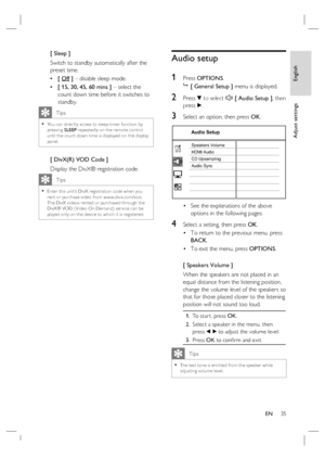 Page 35English
EN     35
Adjust settings
[ Sleep ]
Switch to standby automatically after the 
preset time.
[ Off ] – disable sleep mode.
[ 15, 30, 45, 60 mins ] – select the 
count down time before it switches to 
standby.
   Tips
You can direc tly access to sleep timer func tion by 
pressing SLEEP repeatedly on the remote control 
until the count down time is displayed on the display 
panel. •
[ DivX(R) VOD Code ]
Display the DivX® registration code.
   Tips
Enter this unit’s DivX registr ation code when you...