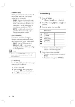 Page 3636     EN
[ HDMI Audio ]
When you connect this unit and TV with 
HDMI cable, select the audio output 
setting for this connection.
[ All ] – the sound is output through 
both your TV and this speaker system. 
If the audio format on the disc is not 
supported, it will be downmixed to 
two-channel sound (linear-PCM).  
[ Off ] – disable audio output from 
your TV. The sound is only output 
through this speaker system.
[ CD Upsampling ]
Convert the music CD to a higher 
sampling rate using sophisticated...