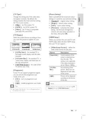 Page 37English
EN     37
Adjust settings
[ TV Type ]
Change this setting only if the video does 
not appear correctly.  By default, this 
setting matches the most common setting 
for TVs in your country.  
[ PAL ] – for PAL-system TV.
[ NTSC ] – for NTSC-system TV.
[ Multi ] – for TV that is compatible 
with both PAL and NTSC.
[ TV Display ]
Select the screen format according to how 
you want the picture to appear on your 
TV.  
4:3 Letter Box (LB) 4:3 Pan Scan (PS)
16:9 (Wide Screen)
[ 4:3 Pan Scan ] – for...