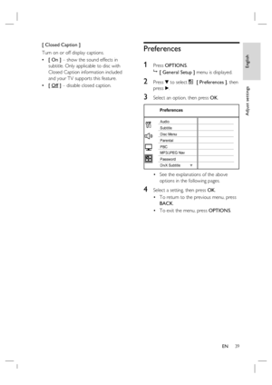 Page 39English
EN     39
Adjust settings
[ Closed Caption ]
Turn on or off display captions.
[ On ] – show the sound effects in 
subtitle. Only applicable to disc with 
Closed Caption information included 
and your TV supports this feature.
[ Off ] – disable closed caption. •
•
Preferences
1 
Press OPTIONS.

 [ General Setup ] menu is displayed.
2 Press V to select  [ Preferences ], then 
press B.
3 Select an option, then press OK.
Preferences
Parental
PBC Disc Menu
Password
DivX Subtitle SubtitleAudio...