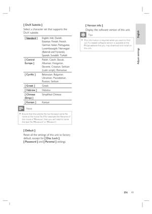 Page 41English
EN     41
Adjust settings
[ DivX Subtitle ] 
Select a character set that supports the 
DivX subtitle.  
[ Standard ]English, Irish, Danish, 
Estonian, Finnish, French, 
German, Italian, Portuguese, 
Luxembourgish, Norwegian 
(Bokmål and Nynorsk), 
Spanish, Swedish, Turkish
[ Central 
Europe ]Polish, Czech, Slovak, 
Albanian, Hungarian, 
Slovene, Croatian, Serbian 
(Latin script), Romanian 
[ Cyrillic ] Belarusian, Bulgarian, 
Ukrainian, Macedonian, 
Russian, Serbian 
[ Greek ]Greek
[ Hebrew...