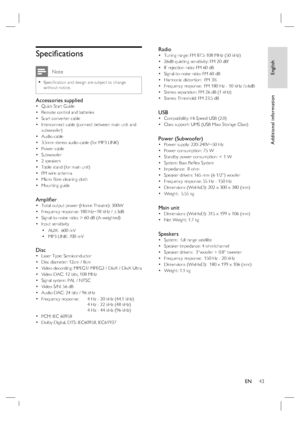 Page 43
English
EN     43
Additional information
Speci ﬁ cations
 Note
Speci ﬁ cation and design are subject to change 
without notice.•
Accessories suppliedQuick Start Guide
Remote control and batteries
Scart converter cable
Interconnect cable (connect between main unit and 
subwoofer)
Audio cable
3.5mm stereo audio cable (for MP3 LINK)
Power cable
Subwoofer 
2 speakers
Table stand (for main unit)
FM wire antenna
Micro  ﬁ bre cleaning cloth
Mounting guide
Ampli ﬁ er Total output power (Home Theatre): 300W...