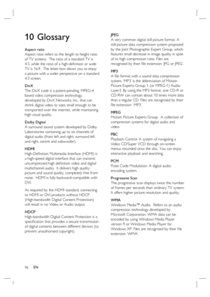 Page 4646     EN
10 Glossary
Aspect ratio
Aspect ratio refers to the length to height ratio 
of TV screens.  The ratio of a standard TV is 
4:3, while the ratio of a high-deﬁ nition or wide 
TV is 16:9.  The letter box allows you to enjoy 
a picture with a wider perspective on a standard 
4:3 screen.
DivX
The DivX code is a patent-pending, MPEG-4 
based video compression technology, 
developed by DivX Networks, Inc., that can 
shrink digital video to sizes small enough to be 
transported over the internet,...