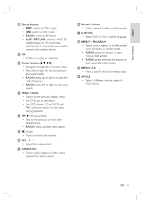 Page 9English
EN     9
Yo u r  p r o d u c t
k Source buttons
DISC: switch to DISC mode.
USB: switch to USB mode.
RADIO: switch to FM band.
AUX / MP3 LINK: switch to AUX, DI 
(Digital Input) or MP3 LINK that 
corresponds to the socket you used to 
connect the external device. 
l OK
Conﬁ rm an entry or selection.
m  Cursor buttons (v V b B)
Navigate through the on-screen menu.
Press left or right for fast forward and 
backward search.
RADIO
: press up or down to tune the 
radio frequency.
RADIO: press left or...