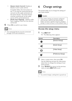 Page 1412
6 Change settings
This section helps you to change the settings of 
your home theater. 
Caution
Most of the set tings are already configured  •with the best value for the home theater. 
Unless you have a specific reason to change a 
set ting, it is best to leave it at the default value.
Access the setup menu
1 Press SETUP.
The following menu appears.
 »
SymbolDescription
 
[General Setup]
 
[Audio Setup]
 
[Video Setup]
 
[Preference Setup]
2  Select a setup menu, then press OK .
See the following...