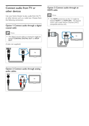 Page 108
Option 3: Connect audio through an 
HDMI cable
Note
The  •HDMI connector on the T V might be 
labeled  HDMI 1 or HDMI ARC . This feature 
works with Audio Return Channel (ARC) 
compatible devices only. 
 
TV
Connect audio from TV or 
other devices
Use your home theater to play audio from the TV 
or other devices such as a cable box. Choose from 
the following connectors.
Option 1: Connect audio through a digital 
coaxial cable
Note
The digital coaxial cable or connector might be  •labeled  COA XIAL...