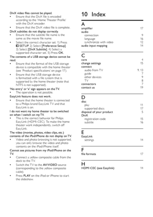 Page 2220
10 Index
Aamplifier 17
audio connection 9language 1 6synchronize with video 12
audio input mapping 1 4
Ccare 4
change settings 1 5
connect audio from T V 9 , 1 3guide 7other devices 9T V 8
connectors 7
contact us 1 9
Ddisc play 11suppor ted discs 1 7
disposal of your product 5
Di vX registration code 1 5subtitle 16
EEasyLink set tings 1 4
Ffile formats 17
HHDMI CEC (see Easylink) 1 4
DivX video files cannot be played.
Ensure that the DivX file is encoded 
 •according to the ‘Home Theater Profile’...